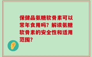 保健品氨糖软骨素可以常年食用吗？解读氨糖软骨素的安全性和适用范围？