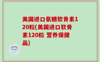 美国进口氨糖软骨素120粒(美国进口软骨素120粒 营养保健品)