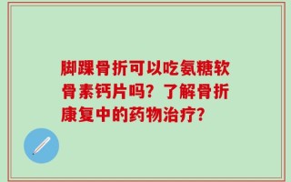 脚踝骨折可以吃氨糖软骨素钙片吗？了解骨折康复中的药物治疗？