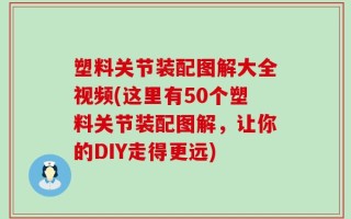 塑料关节装配图解大全视频(这里有50个塑料关节装配图解，让你的DIY走得更远)