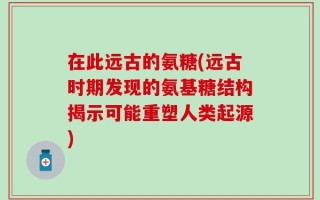 在此远古的氨糖(远古时期发现的氨基糖结构揭示可能重塑人类起源)