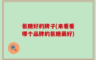 氨糖好的牌子(来看看哪个品牌的氨糖最好)