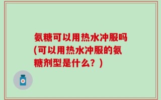 氨糖可以用热水冲服吗(可以用热水冲服的氨糖剂型是什么？)