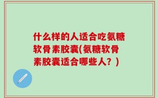 什么样的人适合吃氨糖软骨素胶囊(氨糖软骨素胶囊适合哪些人？)