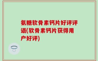 氨糖软骨素钙片好评评语(软骨素钙片获得用户好评)
