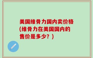 美国维骨力国内卖价格(维骨力在美国国内的售价是多少？)