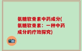 氨糖软骨素中药成分(氨糖软骨素：一种中药成分的疗效探究)