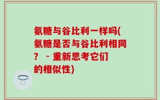 氨糖与谷比利一样吗(氨糖是否与谷比利相同？ - 重新思考它们的相似性)