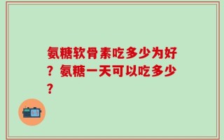 氨糖软骨素吃多少为好？氨糖一天可以吃多少？