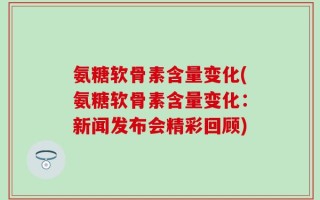 氨糖软骨素含量变化(氨糖软骨素含量变化：新闻发布会精彩回顾)