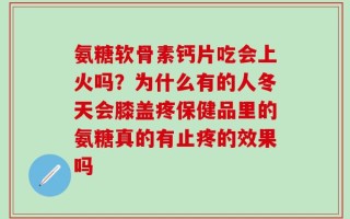 氨糖软骨素钙片吃会上火吗？为什么有的人冬天会膝盖疼保健品里的氨糖真的有止疼的效果吗