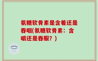 氨糖软骨素是含着还是吞咽(氨糖软骨素：含嚼还是吞服？)