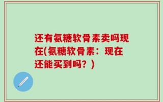 还有氨糖软骨素卖吗现在(氨糖软骨素：现在还能买到吗？)