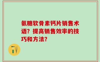 氨糖软骨素钙片销售术语？提高销售效率的技巧和方法？
