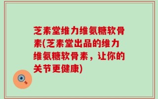 芝素堂维力维氨糖软骨素(芝素堂出品的维力维氨糖软骨素，让你的关节更健康)
