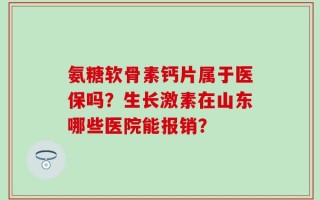 氨糖软骨素钙片属于医保吗？生长激素在山东哪些医院能报销？