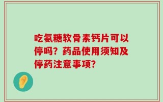 吃氨糖软骨素钙片可以停吗？药品使用须知及停药注意事项？