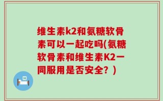 维生素k2和氨糖软骨素可以一起吃吗(氨糖软骨素和维生素K2一同服用是否安全？)