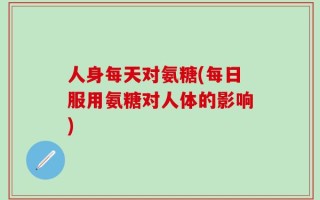人身每天对氨糖(每日服用氨糖对人体的影响)