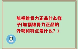 旭福维骨力正品什么样子(旭福维骨力正品的外观和特点是什么？)