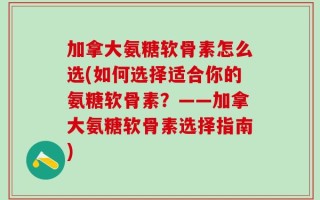 加拿大氨糖软骨素怎么选(如何选择适合你的氨糖软骨素？——加拿大氨糖软骨素选择指南)