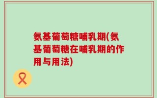 氨基葡萄糖哺乳期(氨基葡萄糖在哺乳期的作用与用法)