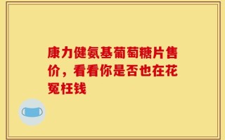 康力健氨基葡萄糖片售价，看看你是否也在花冤枉钱