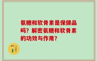 氨糖和软骨素是保健品吗？解密氨糖和软骨素的功效与作用？