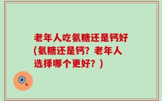 老年人吃氨糖还是钙好(氨糖还是钙？老年人选择哪个更好？)