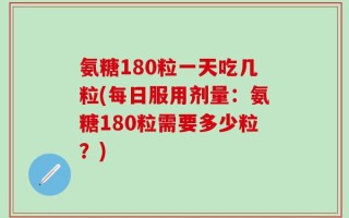 氨糖180粒一天吃几粒(每日服用剂量：氨糖180粒需要多少粒？)