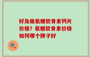好及施氨糖软骨素钙片价格？氨糖软骨素价格如何哪个牌子好