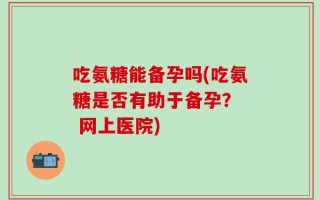 吃氨糖能备孕吗(吃氨糖是否有助于备孕？  网上医院)