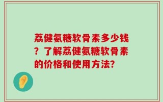 荔健氨糖软骨素多少钱？了解荔健氨糖软骨素的价格和使用方法？