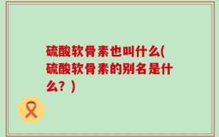 硫酸软骨素也叫什么(硫酸软骨素的别名是什么？)