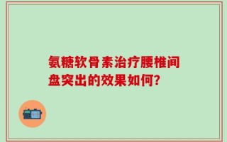 氨糖软骨素治疗腰椎间盘突出的效果如何？
