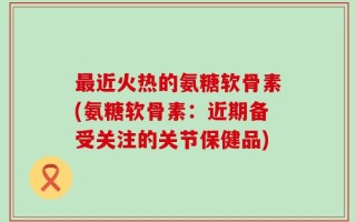 最近火热的氨糖软骨素(氨糖软骨素：近期备受关注的关节保健品)