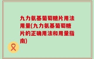 九力氨基葡萄糖片用法用量(九力氨基葡萄糖片的正确用法和用量指南)