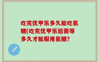 吃完优甲乐多久能吃氨糖(吃完优甲乐后需等多久才能服用氨糖？