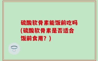 硫酸软骨素能饭前吃吗(硫酸软骨素是否适合饭前食用？)
