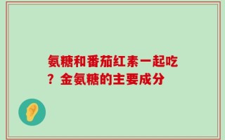 氨糖和番茄红素一起吃？金氨糖的主要成分