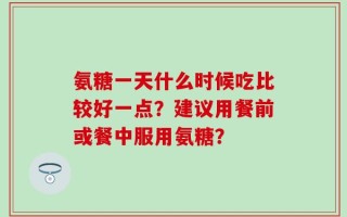 氨糖一天什么时候吃比较好一点？建议用餐前或餐中服用氨糖？