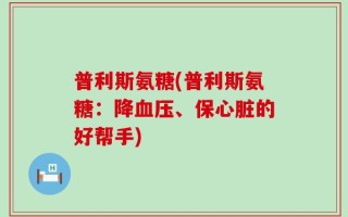 普利斯氨糖(普利斯氨糖：降血压、保心脏的好帮手)