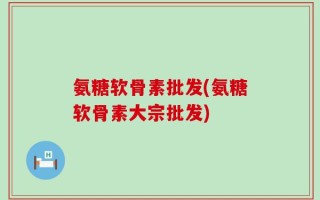 氨糖软骨素批发(氨糖软骨素大宗批发)