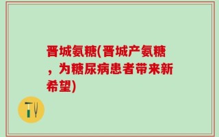 晋城氨糖(晋城产氨糖，为糖尿病患者带来新希望)