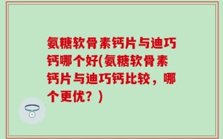 氨糖软骨素钙片与迪巧钙哪个好(氨糖软骨素钙片与迪巧钙比较，哪个更优？)