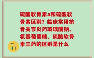 硫酸软骨素a和硫酸软骨素区别？临床常用抗骨关节炎药玻璃酸钠、氨基葡萄糖、硫酸软骨素三药的区别是什么
