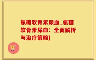 氨糖软骨素尿血_氨糖软骨素尿血：全面解析与治疗策略)