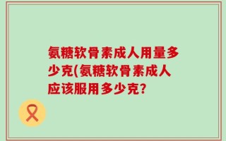氨糖软骨素成人用量多少克(氨糖软骨素成人应该服用多少克？