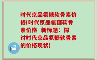 时代京品氨糖软骨素价格(时代京品氨糖软骨素价格  新标题：探讨时代京品氨糖软骨素的价格现状)