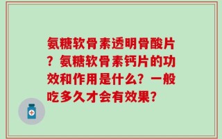 氨糖软骨素透明骨酸片？氨糖软骨素钙片的功效和作用是什么？一般吃多久才会有效果？